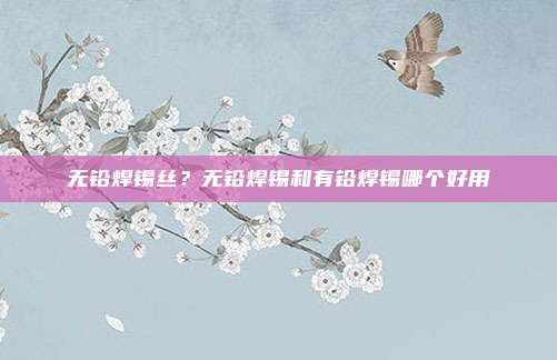 无铅焊锡丝?无铅焊锡和有铅焊锡哪个好用