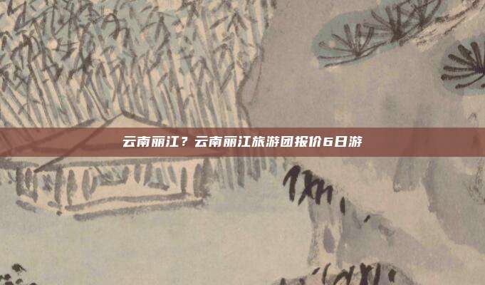 云南丽江?云南丽江旅游团报价6日游