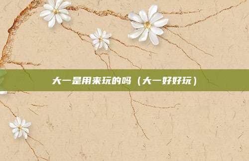 大一是用来玩的吗（大一好好玩）