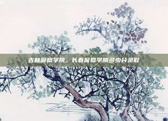 吉林警察学院,长春警察学院多少分录取