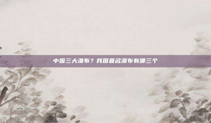 中国三大瀑布?我国著名瀑布有哪三个