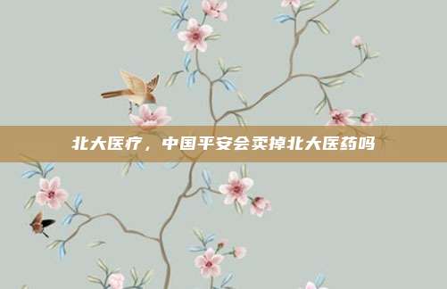 北大医疗,中国平安会卖掉北大医药吗