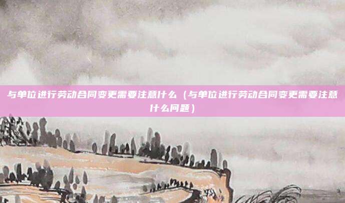与单位进行劳动合同变更需要注意什么（与单位进行劳动合同变更需要注意什么问题）