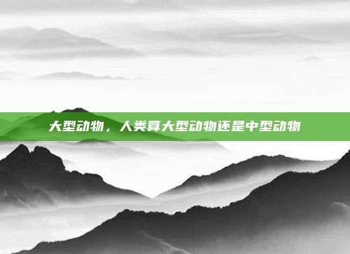 大型动物，人类算大型动物还是中型动物
