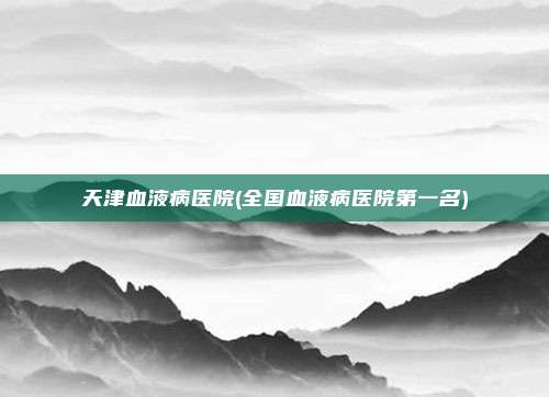 天津血液病医院(全国血液病医院第一名)