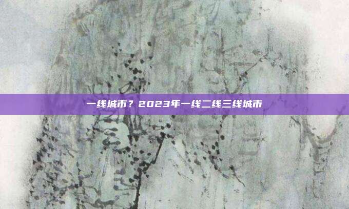 一线城市？2023年一线二线三线城市