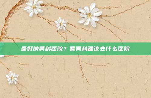 最好的男科医院?看男科建议去什么医院