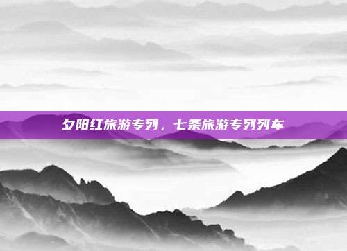 夕阳红旅游专列,七条旅游专列列车