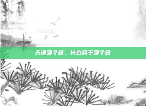 天津哪个省,长春属于哪个省