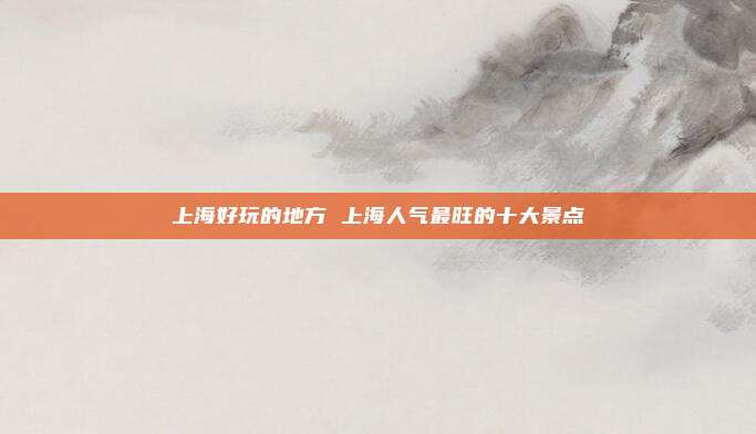 上海好玩的地方 上海人气最旺的十大景点