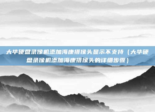 大华硬盘录像机添加海康摄像头显示不支持（大华硬盘录像机添加海康摄像头的详细步骤）