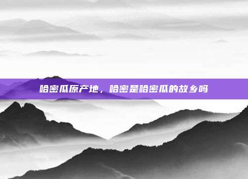 哈密瓜原产地,哈密是哈密瓜的故乡吗