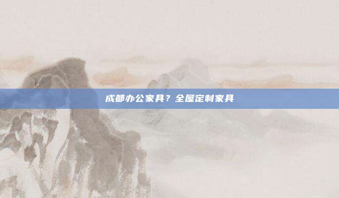 成都办公家具?全屋定制家具