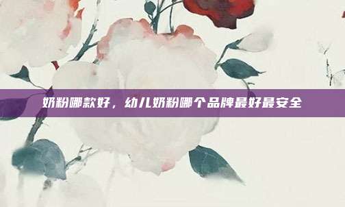 奶粉哪款好,幼儿奶粉哪个品牌最好最安全