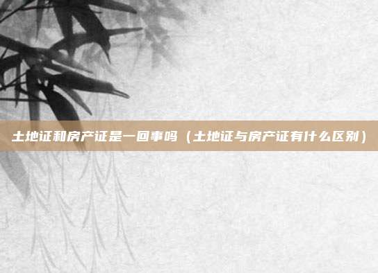 土地证和房产证是一回事吗（土地证与房产证有什么区别）