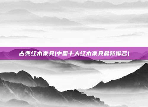 古典红木家具(中国十大红木家具最新排名)