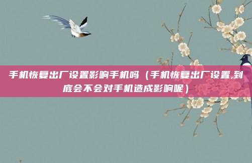 手机恢复出厂设置影响手机吗(手机恢复出厂设置,到底会不会对手机造成影响呢)