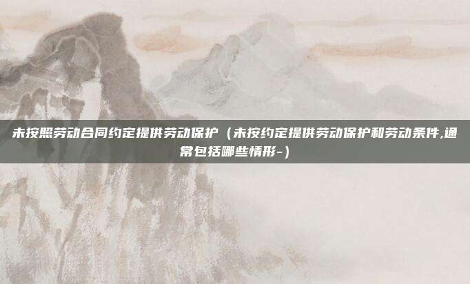 未按照劳动合同约定提供劳动保护（未按约定提供劳动保护和劳动条件,通常包括哪些情形-）