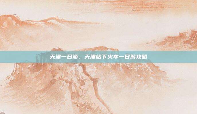 天津一日游，天津站下火车一日游攻略