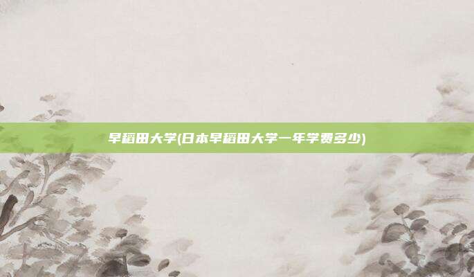 早稻田大学(日本早稻田大学一年学费多少)