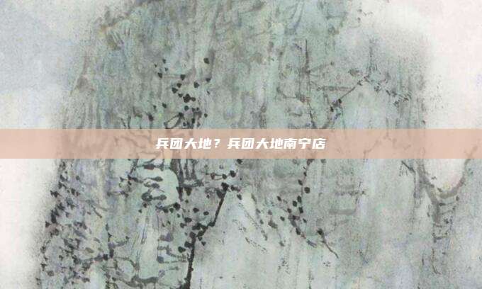 兵团大地?兵团大地南宁店
