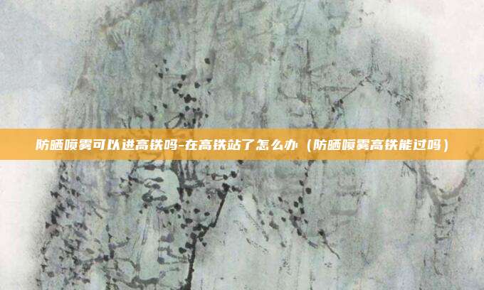 防晒喷雾可以进高铁吗-在高铁站了怎么办（防晒喷雾高铁能过吗）