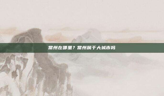常州在哪里?常州属于大城市吗