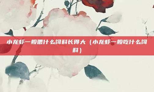 小龙虾一般喂什么饲料长得大（小龙虾一般吃什么饲料）