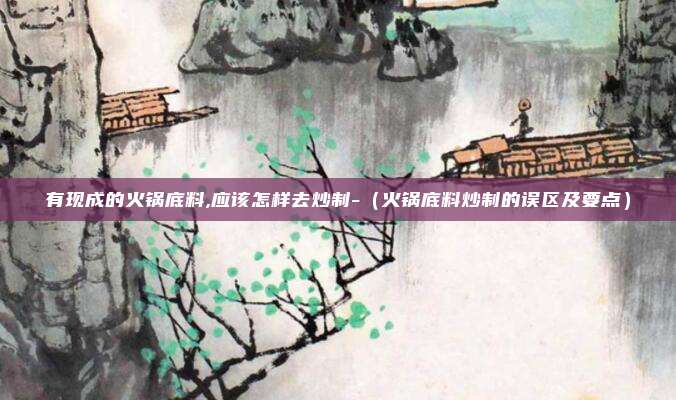有现成的火锅底料,应该怎样去炒制-（火锅底料炒制的误区及要点）