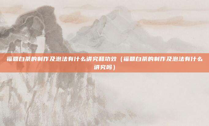 福鼎白茶的制作及泡法有什么讲究和功效（福鼎白茶的制作及泡法有什么讲究吗）