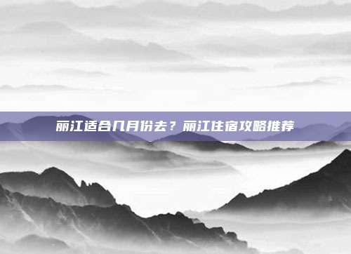 丽江适合几月份去？丽江住宿攻略推荐