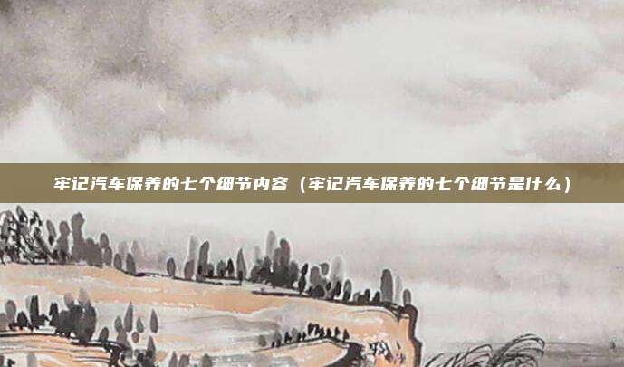 牢记汽车保养的七个细节内容（牢记汽车保养的七个细节是什么）
