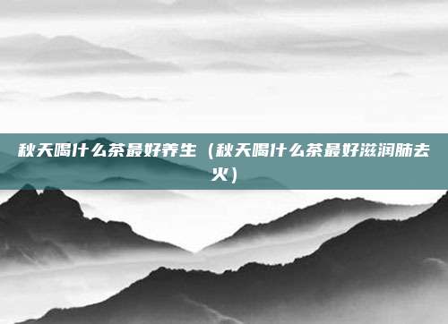 秋天喝什么茶最好养生（秋天喝什么茶最好滋润肺去火）