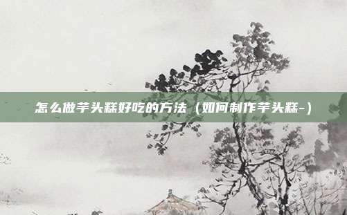 怎么做芋头糕好吃的方法（如何制作芋头糕-）