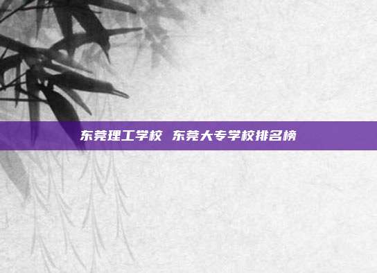 东莞理工学校 东莞大专学校排名榜