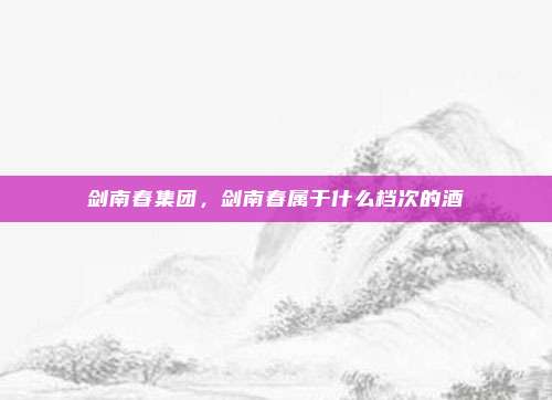 剑南春集团,剑南春属于什么档次的酒