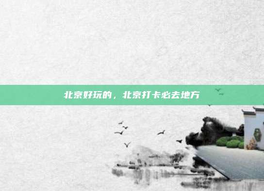 北京好玩的，北京打卡必去地方