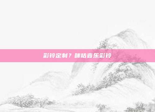 彩铃定制?咪咕音乐彩铃