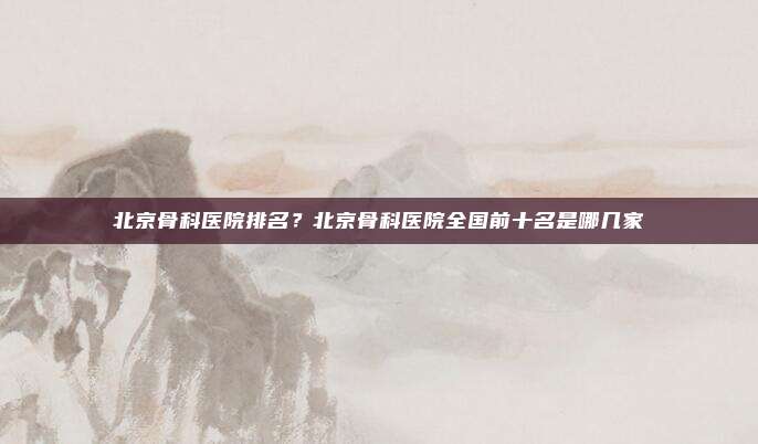 北京骨科医院排名?北京骨科医院全国前十名是哪几家