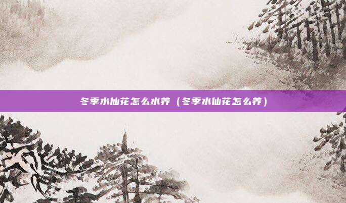 冬季水仙花怎么水养(冬季水仙花怎么养)