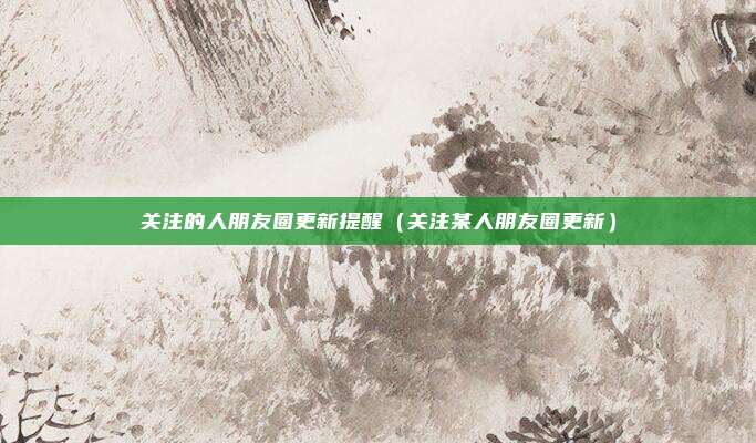 关注的人朋友圈更新提醒（关注某人朋友圈更新）