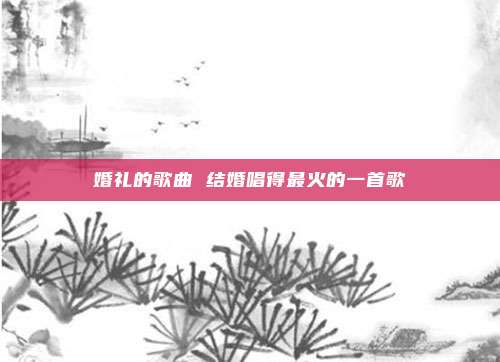 婚礼的歌曲 结婚唱得最火的一首歌
