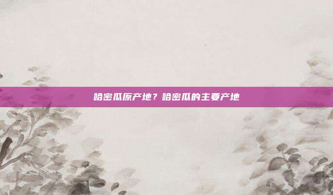 哈密瓜原产地?哈密瓜的主要产地