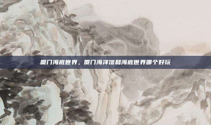 厦门海底世界，厦门海洋馆和海底世界哪个好玩