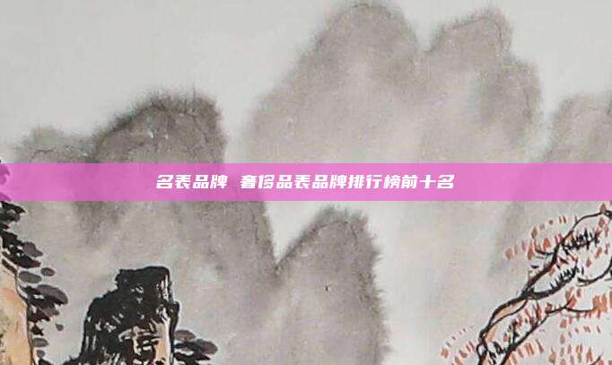 名表品牌 奢侈品表品牌排行榜前十名