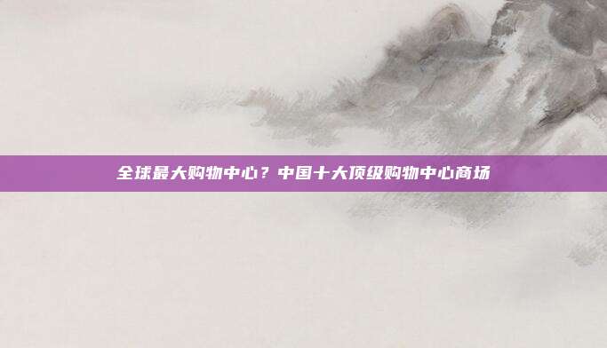 全球最大购物中心?中国十大顶级购物中心商场