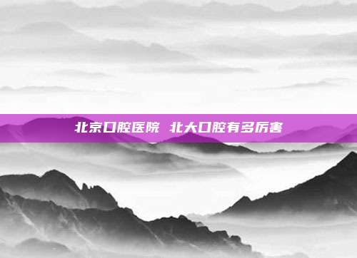 北京口腔医院 北大口腔有多厉害