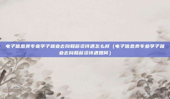 电子信息类专业学子就业去向和薪资待遇怎么样(电子信息类专业学子就业去向和薪资待遇如何)