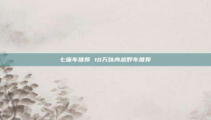 七座车推荐 10万以内越野车推荐