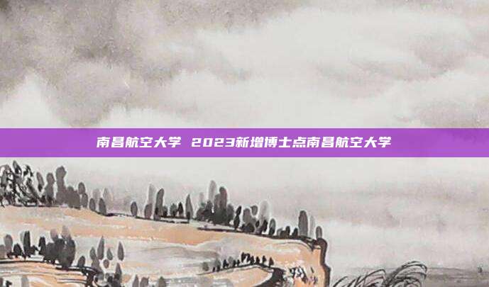 南昌航空大学 2023新增博士点南昌航空大学